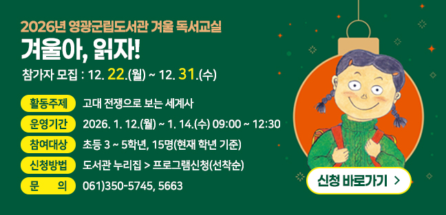 2026년 영광군립도서관 겨울 독서교실
겨울아, 읽자!
참가자 모집 : 12.22.(월) ~ 12.31.(수)

활동주제 : 고대 전쟁으로 보는 세계사
운영기간 : 2026. 1. 12.(월)~1. 14.(수) 09:00 ~ 12:30
참여대상 : 초등 3~5학년, 15명(현재 학년 기준)
신청방법 : 도서관 누리집 > 프로그램신청(선착순)
문의 : 061)350-5745, 5663

신청 바로가기