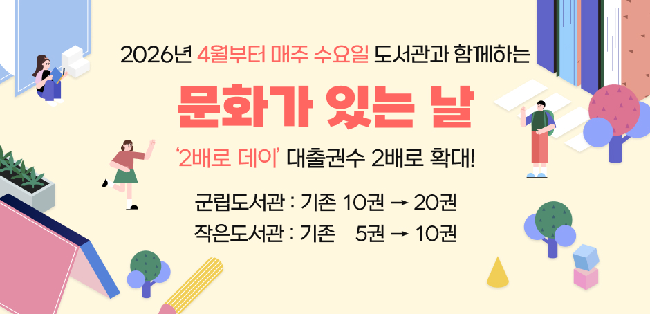2026년 4월부터 매주 수요일 도서관과 함께하는 문화가 있는 날
'2배로 데이' 대출권수 2배로 확대!
군립도서관 : 기존 10권 -> 20권
작은도서관 : 기존 5권 -> 10권