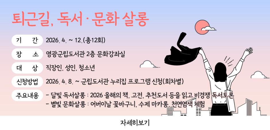 퇴근길, 독서·문화 살롱
기간 : 2026. 4. ~ 12.(총12회)
장소 : 영광군립도서관 2층 문화강좌실
대상 : 직장인, 성인, 청소년
신청방법 : 2026. 4. 8. ~ 군립도서관 누리집 프로그램 신청(회차별)
주요내용 - 달빛 독서살롱 : 2026 올해의 책, 고전, 추천도서 등을 읽고 비경쟁 독서토론
               - 별빛 문화살롱 : 어버이날 꽃바구니, 수제 마카롱, 천연염색 체험