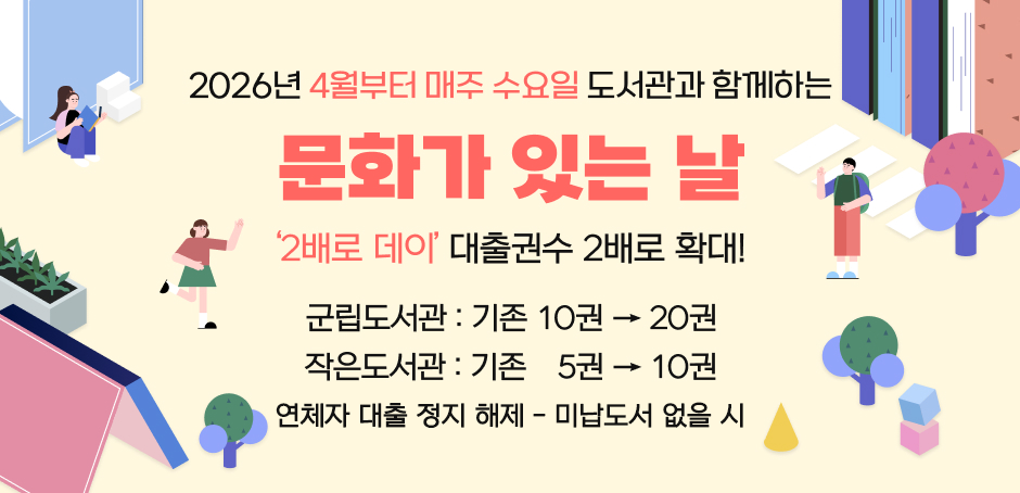 2026년 4월부터 매주 수요일 도서관과 함께하는 문화가 있는 날
'2배로 데이' 대출권수 2배로 확대!
군립도서관 : 기존 10권 -> 20권
작은도서관 : 기존 5권 -> 10권
연체자 대출 정지 해제 - 미납도서 없을 시