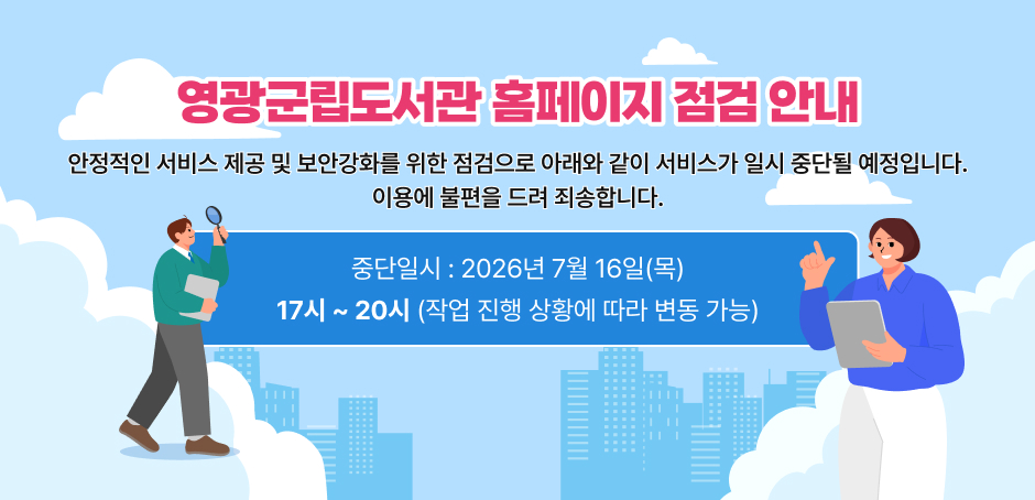 영광군립도서관 홈페이지 점검 안내
안정적인 서비스 제공 및 보안강화를 위한 점검으로 아래와 같이 서비스가 일시 중단될 예정입니다.
이용에 불편을 드려 죄송합니다.
중단일시 : 2026년 7월 16일(목)
17시 ~ 20시 (작업 진행 상황에 따라 변동 가능)
