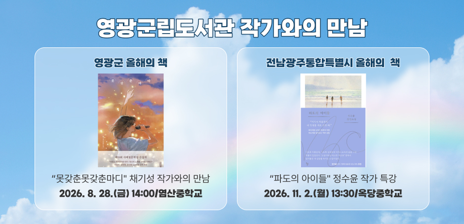 영광군립도서관 작가와의 만남
영광군 올해의 책 : “못갖춘못갖춘마디" 채기성 작가와의 만남 : 2026. 8. 28.(금) 14:00/염산중학교
전남광주통합특별시 올해의 책 : “파도의 아이들" 정수윤 작가 특강 : 2026. 11. 2.(월) 13:30/옥당중학교