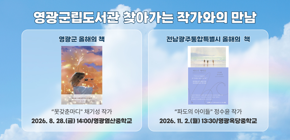 영광군립도서관 찾아가는 작가와의 만남
영광군 올해의 책 : “못갖춘마디" 채기성 작가 : 2026. 8. 28.(금) 14:00/영광염산중학교
전남광주통합특별시 올해의 책 : “파도의 아이들" 정수윤 작가 : 2026. 11. 2.(월) 13:30/영광옥당중학교