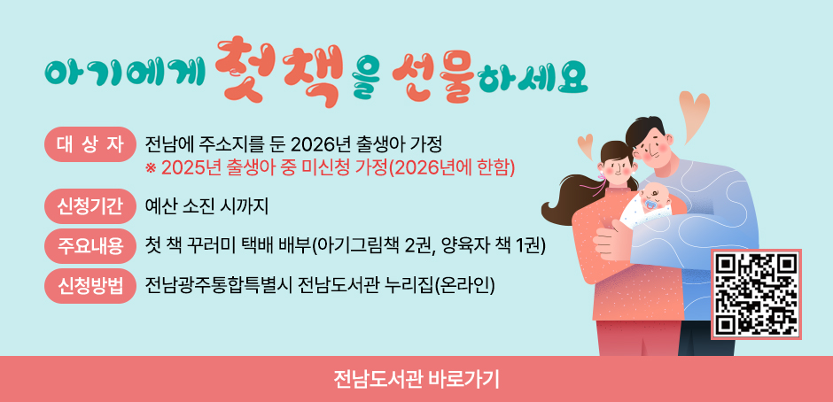 전라남도 첫 책 선물 아기에게 첫 책을 선물하세요
대상:전라남도에 주민등록을 둔 2026년 출생아 2025년 출생아 중 미신청 가정(2026년에 한함)
신청기간:예산 소진 시까지
신청방법:전남도립도서관 누리집 신청(QR코드 스캔)
받는방법:신청 시 입력한 주소로 택배 발송
책꾸러미:아기 그림책 2권, 양육자 책 1권
문의:전남도립도서관 ☎ 061-288-5231