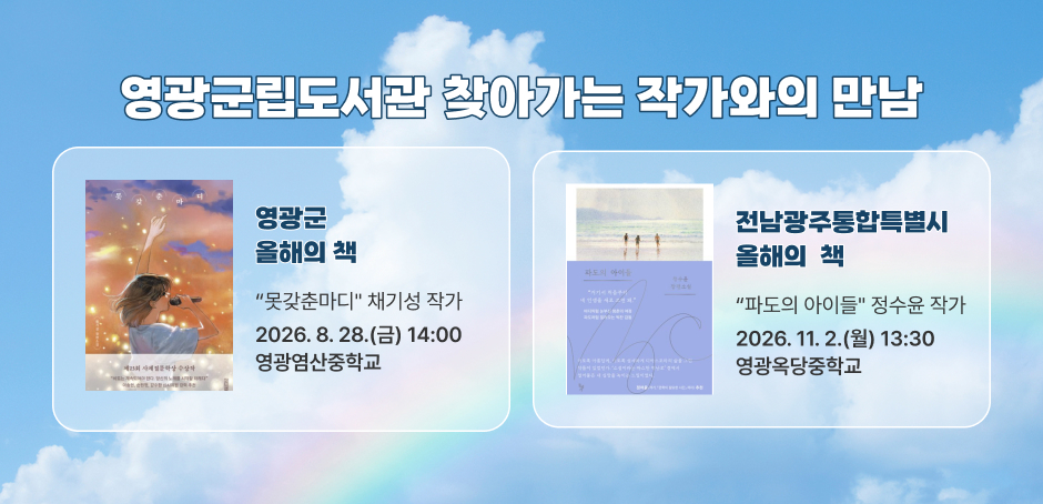 영광군립도서관 찾아가는 작가와의 만남
영광군 올해의 책 : “못갖춘마디" 채기성 작가 : 2026. 8. 28.(금) 14:00/영광염산중학교
전남광주통합특별시 올해의 책 : “파도의 아이들" 정수윤 작가 : 2026. 11. 2.(월) 13:30/영광옥당중학교