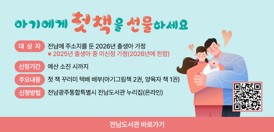 전라남도 첫 책 선물 아기에게 첫 책을 선물하세요
대상:전라남도에 주민등록을 둔 2026년 출생아 2025년 출생아 중 미신청 가정(2026년에 한함)
신청기간:예산 소진 시까지
신청방법:전남도립도서관 누리집 신청(QR코드 스캔)
받는방법:신청 시 입력한 주소로 택배 발송
책꾸러미:아기 그림책 2권, 양육자 책 1권
문의:전남도립도서관 ☎ 061-288-5231