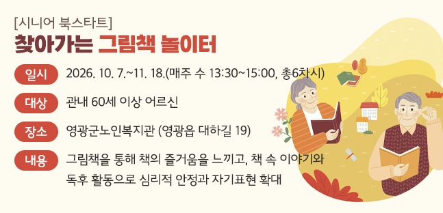 일시 : 2026. 10. 7.~11. 18.(매주 수 13:30~15:00, 총6차시)

대상: 관내 60세 이상 어르신

장소: 영광군노인복지관 (영광읍 대하길 19)

내용: 그림책을 통해 책의 즐거움을 느끼고, 책 속 이야기와 독후 활동으로 심리적 안정과 자기표현 확대