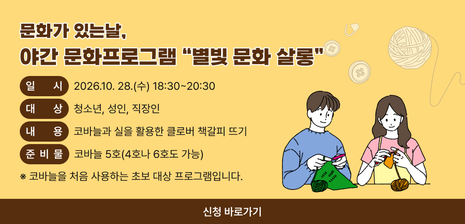 문화가 있는날,
야간 문화프로그램 “별빛 문화 살롱”
○ 일시 : 2026.10. 28.(수) 18:30~20:30

○ 대상 :  청소년, 성인, 직장인

○ 내용 : 코바늘과 실을 활용한 클로버 책갈피 뜨기

○ 준비물 : 코바늘 5호(4호나 6호도 가능)

※ 코바늘을 처음 사용하는 초보 대상 프로그램입니다.